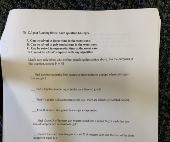 8) (20 pts) Running times. Each question has 2pts. A. Can be solved in linear time in the worst case. B. Can be solved in pol