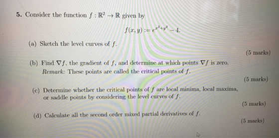 5. Consider the function f: R -> R given by f (x, y) := e°+v* _ 4. (a) Sketch the level curves of f. (5 marks) (b) Find Vf, t