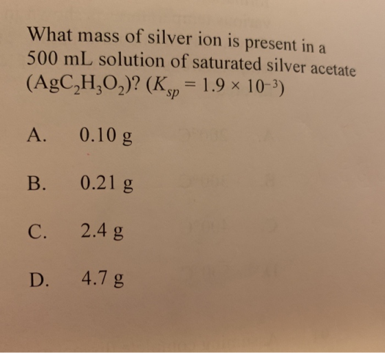 What mass of silver ion is present in a 500 mL solution of saturated silver acetate (AgC2H2O2)? (Kp= 1.9 x 10-3) A. 0.10 g B.