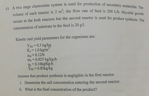 o) A two stage chemostate system is used for production of se 3 ry metabolite. The volume of each reactor is 2 m; the flow r