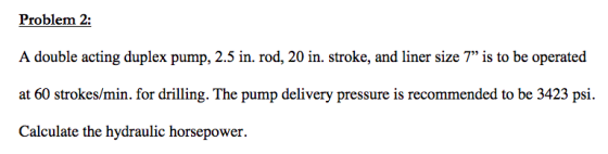Problem 2: A double acting duplex pump, 2.5 in. rod, 20 in. stroke, and liner size 7 is to be operated at 60 strokes/min. fo