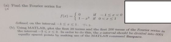 (a) Find the Fourier series for 25 { O if 1 r<O 1-2 if 0<H<1 f(x) defined on the interval -1<rs1. T-2 (b) Using MATLAB, plot