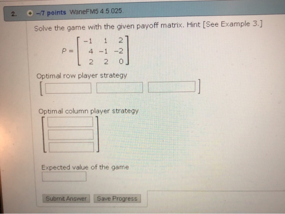 2. -7 points WaneFM5 4.5.025 Solve the game with the given payoff matrix. Hint [See Example 3.] -1 1 2 P 4-1 2 L 2 2 0J Optim