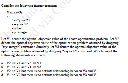 Consider the following integer program Max 2x+3y s.t 6x+7y23 x-y<12 xy0 x,y: integer Let V1 denote the optimal objective valu