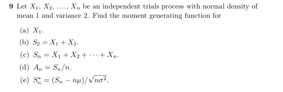 9 Let Xi, X2, ..., Xn be an independent trials process with normal density of mean 1 and variance 2. Find the moment generati