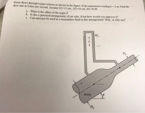 Water flows through a pipe reducer as shown in the figure. If the manometer reading h - 2 m. Find the flow rate in Liters per