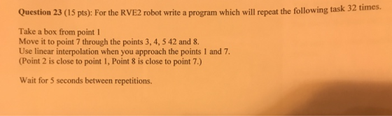 Question 23 (15 pts): For the RVE2 robot write a program which will repeat the following task 32 times. Take a box from point