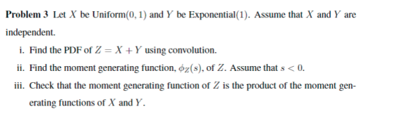 Problem 3 Let X be Uniform(0,1) and Y be Exponential (1). Assume that X and Y are independent. i. Find the PDF of Z- X +Y usi