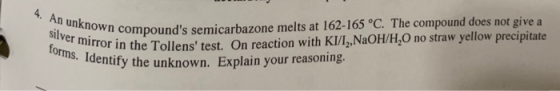 4. An unknown compounds semicarbazone melts at 162-165 °C. The compound does not give a silver mirror in the Tollens test.