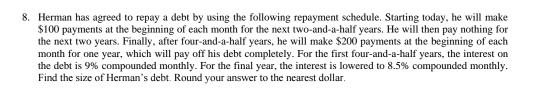 8. Herman has agreed to repay a debt by using the following repayment schedule. Starting today, he will make $100 payments at