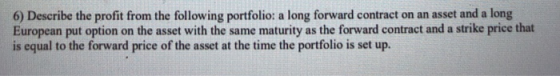 6) Describe the profit from the following portfolio: a long forward contract European put option on the asset with the same m