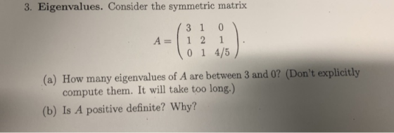 3. Eigenvalues. Consider the symmetric matrix 3 1 0 A=112 0 1 4/5 (a) How many eigenvalues of A are between 3 and 0? (Dont e