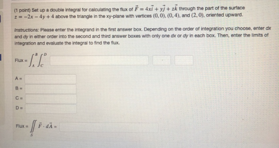 (1 point) Set up a double integral for calculating the flux of F -4xi + yj + zk through the part of the surface z =-2x-4y + 4