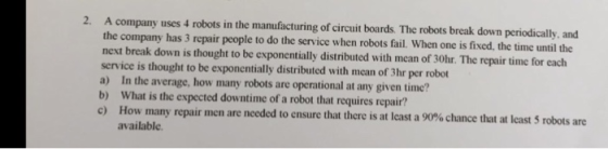 2. A company uses 4 robots in the manufacturing of circuit boards. The robots break down periodically, and the company has 3