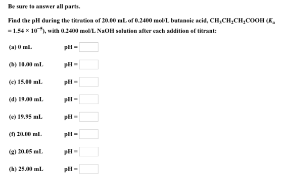 Be sure to answer all parts. Find the pH during the titration of 20.00 mL of 0.2400 mol/L butanoic acid, CHCH2CH2COOH (Ka -1.