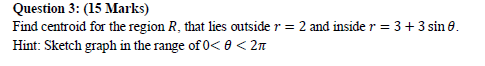 Question 3: (15 Marks) Find centroid for the region R, that lies outside r - 2 and inside r 3 + 3 sin 6 Hint: Sketch graph in