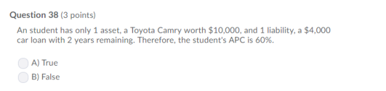 Question 38 (3 points) An student has only 1 asset, a Toyota Camry worth $10,000, and 1 liability,a $4,000 car loan with 2 ye