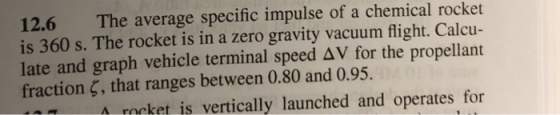 12.6 The average specific impulse of a chemical rocket is 360 s. The rocket is in a zero gravity vacuum flight. Calcu- late a