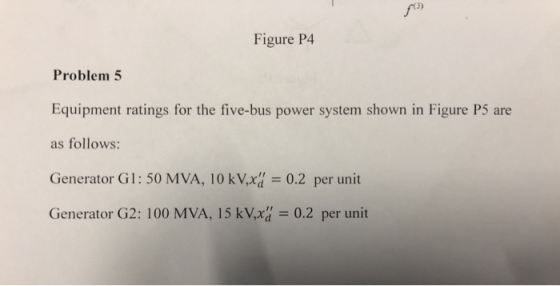 fo Figure P4 Problem 5 Equipment ratings for the five-bus power system shown in Figure P5 are as follows: Generator Gl: 50 MV