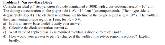 Problem 4: Narrow-Base Diode Consider an ideal pn* step-junction Si diode maintained at 300K with cross-sectional area A = 10
