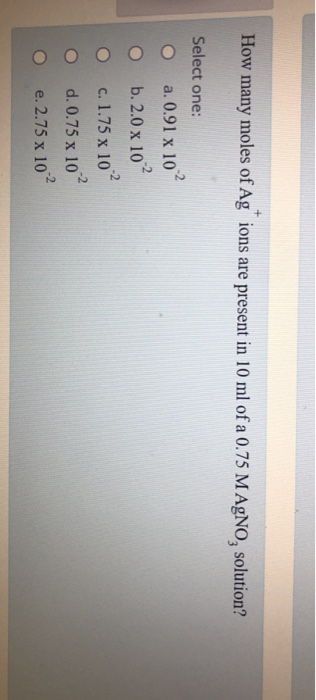 How many moles of Ag ions are present in 10 ml of a 0.75 MAgNO, solution? Select one: O a. 0.91 x 10 O b. 2.0x 10 O c. 1.75 x