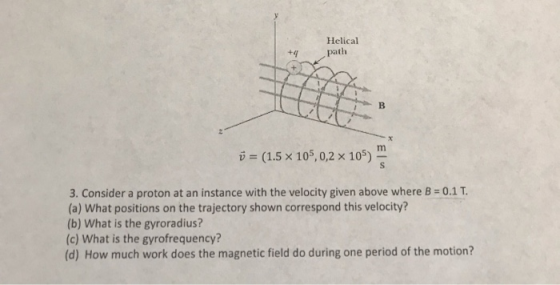 Helical (1.5 x 105,0,2 x 105) v 3. Consider a proton at an instance with the velocity given above where B 0.1T (a) What posit