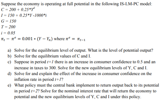 Suppose the economy is operating at full potential in the following IS-LM-PC model: C 200+0.25*Y I-150 0.25*Y-1000 i G = 150