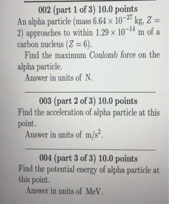 002 (part 1 of 3) 10.0 points An alpha particle (mass 6.64 x 1027 kg, Z - 2) approaches to within 1.29 x 10-14 m of a carbon