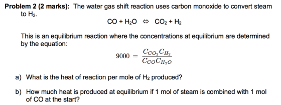 Problem 2 (2 marks): The water gas shift reaction uses carbon monoxide to convert steam to H2. CO2 + H2 CO +H2O > This is an