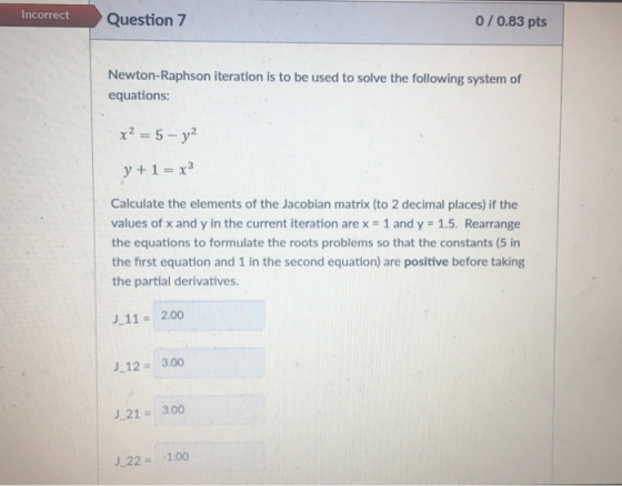 incorrectQuestion 7 0/0.83 pts Newton-Raphson iteration is to be used to solve the following system of equations: y +1-x3 Cal