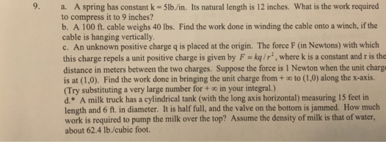 9. a. A spring has constant k-5lb./in. Its natural length is 12 inches. What is the work required to compress it to 9 inches?