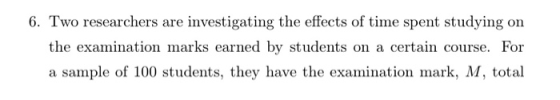 6. Two researchers are investigating the effects of time spent studying on the examination marks earned by students on a cert