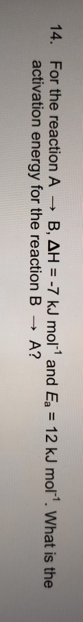 -7 kJ mol and Ea 12 kJ mol. What is the For the reaction A 14. activation energy for the reaction B B, AH A?