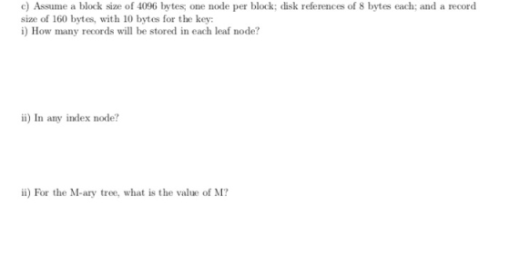 c) Assume a block size of 4096 bytes; one node per block; disk references of 8 bytes each; and a record size of 160 bytes, wi