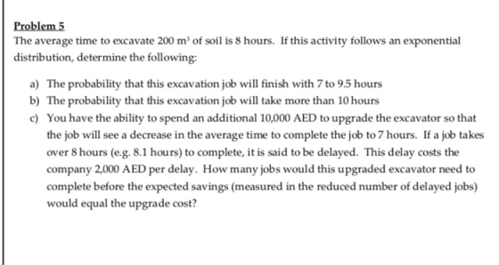 Problem 5 The average time to excavate 200 m3 of soil is 8 hours. If this activity follows an exponential distribution, deter