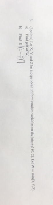 3. (Bpoints) Let X, Y and Z be independent uniform random variables on the interval (0, 2), Let W min(X, y.z a) Find pdf of W