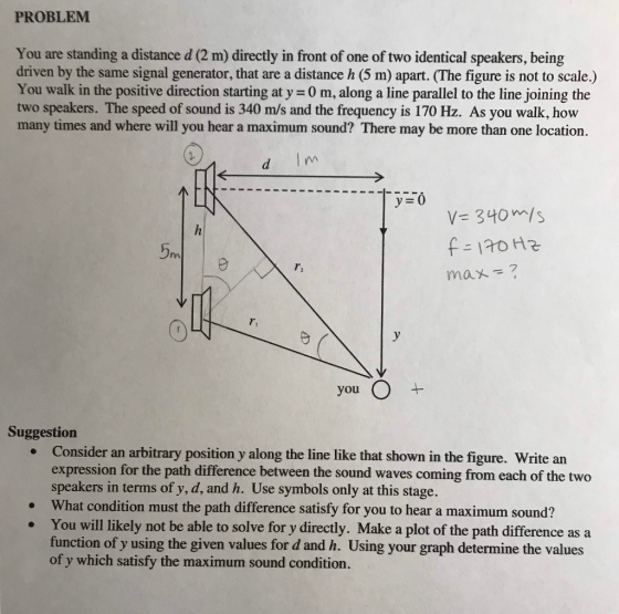 PROBLEM You are standing a distance d (2 m) directly in front of one of two identical speakers, being driven by the same sign