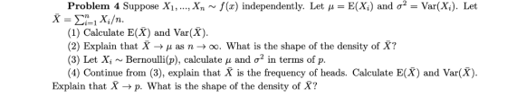 Problem 4 Suppose X1, ..., Xn ~ f(x) independently. Let u = E(Xi) and o2 = Var(Xi). Let X Xi/n. (1) Calculate E(X) and Var(X)