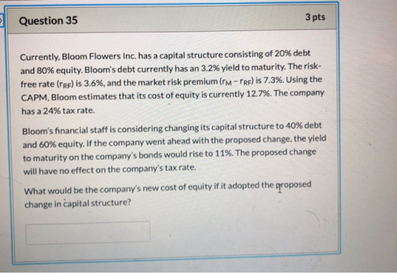 Question 35 3 pts Currently, Bloom Flowers Inc. has a capital structure consisting of 20% debt and 80% equity. Blooms debt c