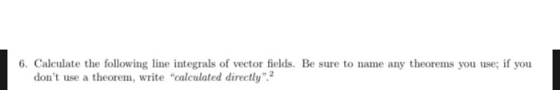 6. Calculate the following line integrals of vector fields. Be sure to name any theorems you use; if you dont use a theorem,