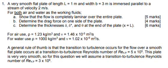 1. A very smooth flat plate of length L-1 m and width b 3 m is immersed parallel to a stream of velocity 2 m/s. For both air