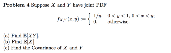 Problem 4 Suppose X and Y have joint PDF Ixr(zy)-{0,y, otherwise, o< <p (a) Find E[XY] (b) Find E[X] (c) Find the Covariance