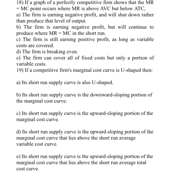 18) If a graph of a perfectly competitive firm shows that the MR - MC point occurs where MR is above AVC but below ATO, a) Th