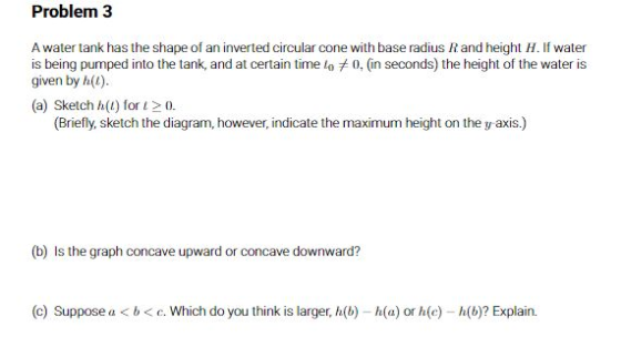 Problem 3 A water tank has the shape of an inverted circular cone with base radius Rand height H. If water is being pumped in