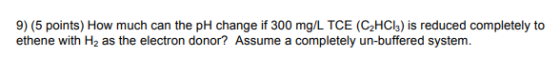 9) (5 points) How much can the pH change if 300 mg/L TCE (C2HCl3) is reduced completely to ethene with H2 as the electron don