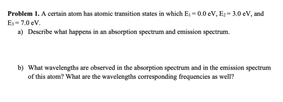 Problem 1. A certain atom has atomic transition states in which E1-0.0 eV, E2- 3.0 eV, and E,-7.0 eV a) Describe what happens