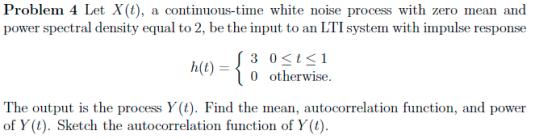 Problem 4 Let X(t), a continuous-time white noise process with zero mean and power spectral density equal to 2, be the input