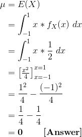 \begin{align*} \mu &= E(X) \\ &= \int_{-1}^{1} x * f_X(x) \ dx \\ &= \int_{-1}^{1} x * \frac{1}{2} \ dx \\ &= \begin{bmatrix} \frac{x^2}{4}\end{bmatrix}_{x=-1}^{x=1} \\ &= \frac{1^2}{4} - \frac{(-1)^2}{4} \\ &= \frac{1}{4} - \frac{1}{4} \\ &= \textbf{0 \ \ \ \ \ [Answer]} \end{align*}