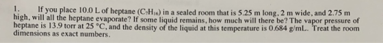1. If you place 10.0 L of heptane (CHio) in a sealed room that is 5.25 m long, 2 m wide, and 2.75 m igh, will all the heptane