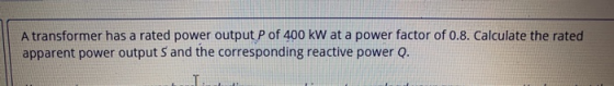 A transformer has a rated power output P of 400 kW at a power factor of 0.8. Calculate the rated apparent power output S and